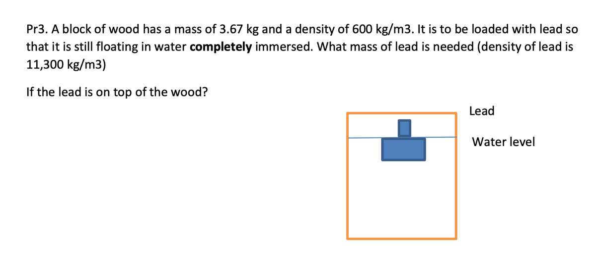 Pr3. A block of wood has a mass of 3.67 kg and a density of 600 kg/m3. It is to be loaded with lead so
that it is still floating in water completely immersed. What mass of lead is needed (density of lead is
11,300 kg/m3)
If the lead is on top of the wood?
Lead
Water level
