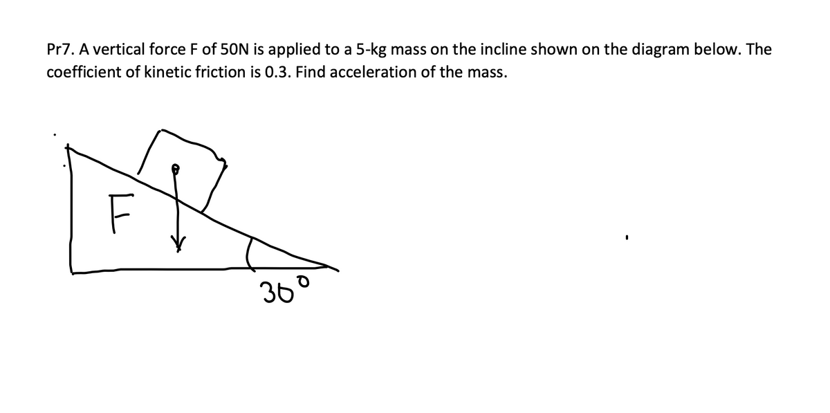 Pr7. A vertical force F of 50N is applied to a 5-kg mass on the incline shown on the diagram below. The
coefficient of kinetic friction is 0.3. Find acceleration of the mass.
F
36°
