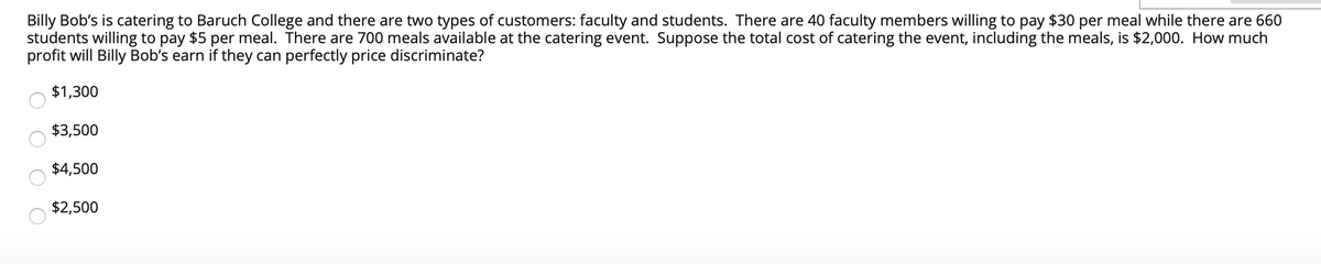 Billy Bob's is catering to Baruch College and there are two types of customers: faculty and students. There are 40 faculty members willing to pay $30 per meal while there are 660
students willing to pay $5 per meal. There are 700 meals available at the catering event. Suppose the total cost of catering the event, including the meals, is $2,000. How much
profit will Billy Bob's earn if they can perfectly price discriminate?
$1,300
$3,500
$4,500
$2,500
