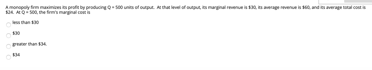 A monopoly firm maximizes its profit by producing Q = 500 units of output. At that level of output, its marginal revenue is $30, its average revenue is $60, and its average total cost is
$24. At Q = 500, the firm's marginal cost is
%3D
less than $30
$30
greater than $34.
$34
