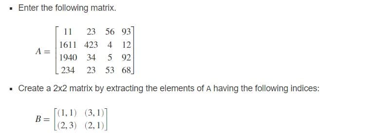 · Enter the following matrix.
11
23 56 93
1611 423 4 12
A =
1940 34
5 92
234
23 53 68
Create a 2x2 matrix by extracting the elements of A having the following indices:
[(1,1) (3,1)]
B =
(2,3) (2, 1)
