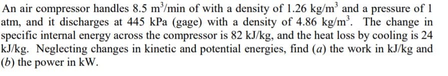 An air compressor handles 8.5 m/min of with a density of 1.26 kg/m' and a pressure of 1
atm, and it discharges at 445 kPa (gage) with a density of 4.86 kg/m. The change in
specific internal energy across the compressor is 82 kJ/kg, and the heat loss by cooling is 24
kJ/kg. Neglecting changes in kinetic and potential energies, find (a) the work in kJ/kg and
(b) the power in kW.
