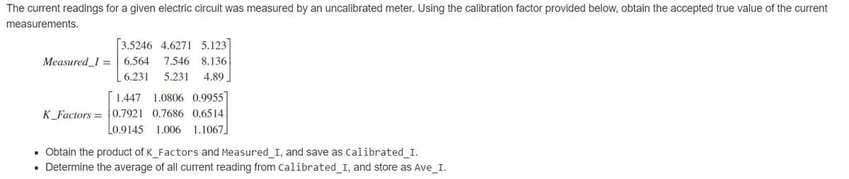 The current readings for a given electric circuit was measured by an uncalibrated meter. Using the calibration factor provided below, obtain the accepted true value of the current
measurements.
3.5246 4.6271 5.123]
Measured_I = 6.564
7.546 8.136
6.231
5.231
4.89
1.447 1.0806 0.9955
K_Factors = 0.7921 0.7686 0.6514
L0.9145
1.006
1.1067]
· Obtain the product of K_Factors and Measured_I, and save as Calibrated_I.
· Determine the average of all current reading from Calibrated_I, and store as Ave_I.
