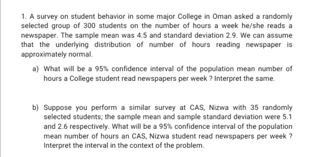 1. A survey on student behavior in some major College in Oman asked a randomly
selected group of 300 students on the number of hours a week he/she reads a
newspaper. The sample mean was 4.5 and standard deviation 2.9. We can assume
that the underlying distribution of number of hours reading newspaper is
approximately normal.
a) What will be a 95% confidence interval of the population mean number of
hours a College student read newspapers per week ? Interpret the same.
b) Suppose you perform a similar survey at CAS, Nizwa with 35 randomly
selected students; the sample mean and sample standard deviation were 5.1
and 2.6 respectively. What will be a 95% confidence interval of the population
mean number of hours an CAS, Nizwa student read newspapers per week ?
Interpret the interval in the context of the problem.
