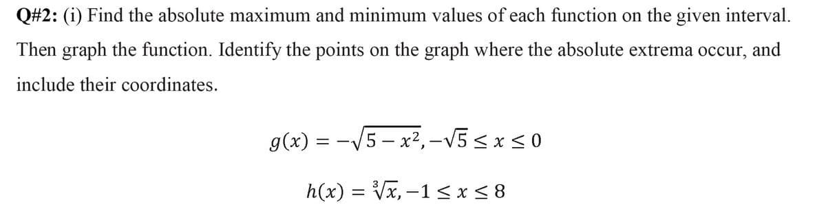 Q#2: (i) Find the absolute maximum and minimum values of each function on the given interval.
Then graph the function. Identify the points on the graph where the absolute extrema occur, and
include their coordinates.
g(x) = -V5 – x², –V5 < x < 0
h(x) = Vx, –1 <x< 8
-
