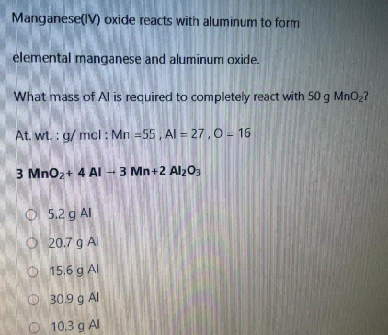 Manganese(IV) oxide reacts with aluminum to form
elemental manganese and aluminum oxide.
What mass of Al is required to completely react with 50 g MnO2?
At. wt. : g/ mol : Mn =55, Al = 27 , 0 = 16
3 MnO2+ 4 AI - 3 Mn+2 Al203
O 5.2 g Al
O 20.7 g Al
O 15.6 g Al
O 30.9 g Al
O 10.3g Al
