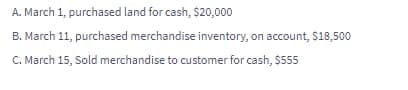 A. March 1, purchased land for cash, $20,000
B. March 11, purchased merchandise inventory, on account, S18,500
C. March 15, Sold merchandise to customer for cash, $555
