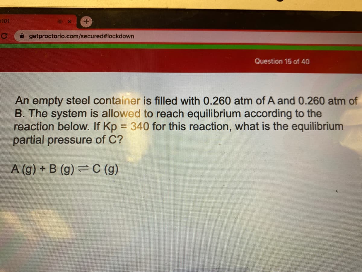 1101
A getproctorio.com/secured#lockdown
Question 15 of 40
An empty steel container is filled with 0.260 atm of A and 0.260 atm of
B. The system is allowed to reach equilibrium according to the
reaction below. If Kp = 340 for this reaction, what is the equilibrium
partial pressure of C?
A (g) + B (g) = C (g)
