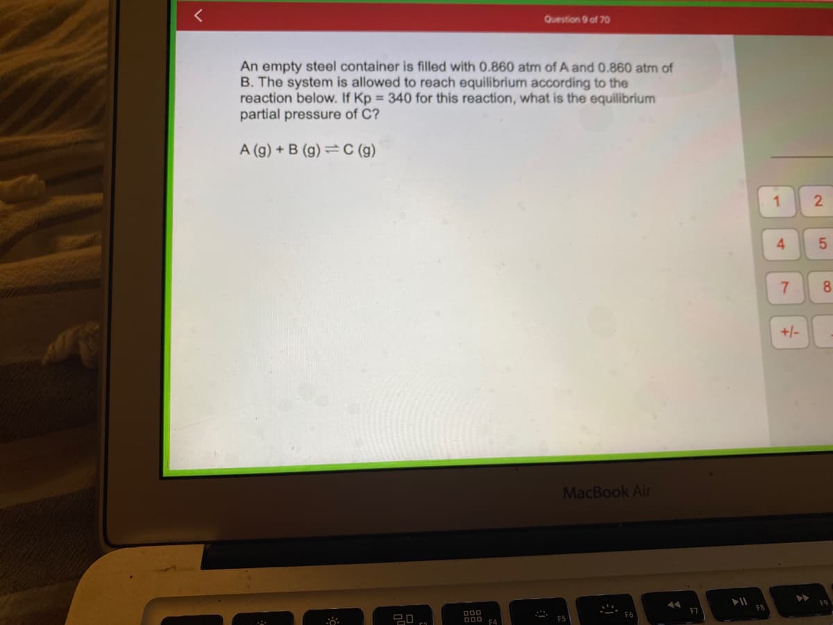 Question 9 of 70
An empty steel container is filled with 0.860 atm of A and 0.860 atm of
B. The system is allowed to reach equilibrium according to the
reaction below. If Kp = 340 for this reaction, what is the equilibrium
partial pressure of C?
A (g) + B (g) C (g)
MacBook Air
F5
08
000
000 F4
44
F7
FB
1
4
7
+/-
2
5
сл
8