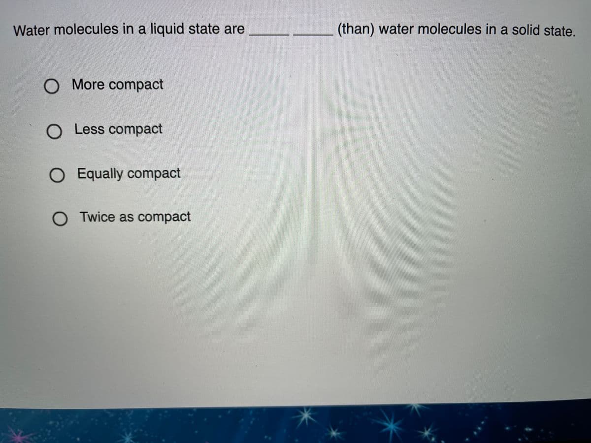 Water molecules in a liquid state are
(than) water molecules in a solid state.
More compact
Less compact
O Equally compact
O Twice as compact
