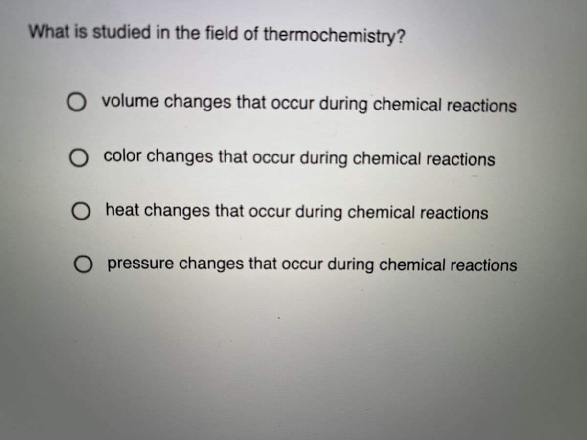 What is studied in the field of thermochemistry?
O volume changes that occur during chemical reactions
O color changes that occur during chemical reactions
O heat changes that occur during chemical reactions
O pressure changes that occur during chemical reactions
