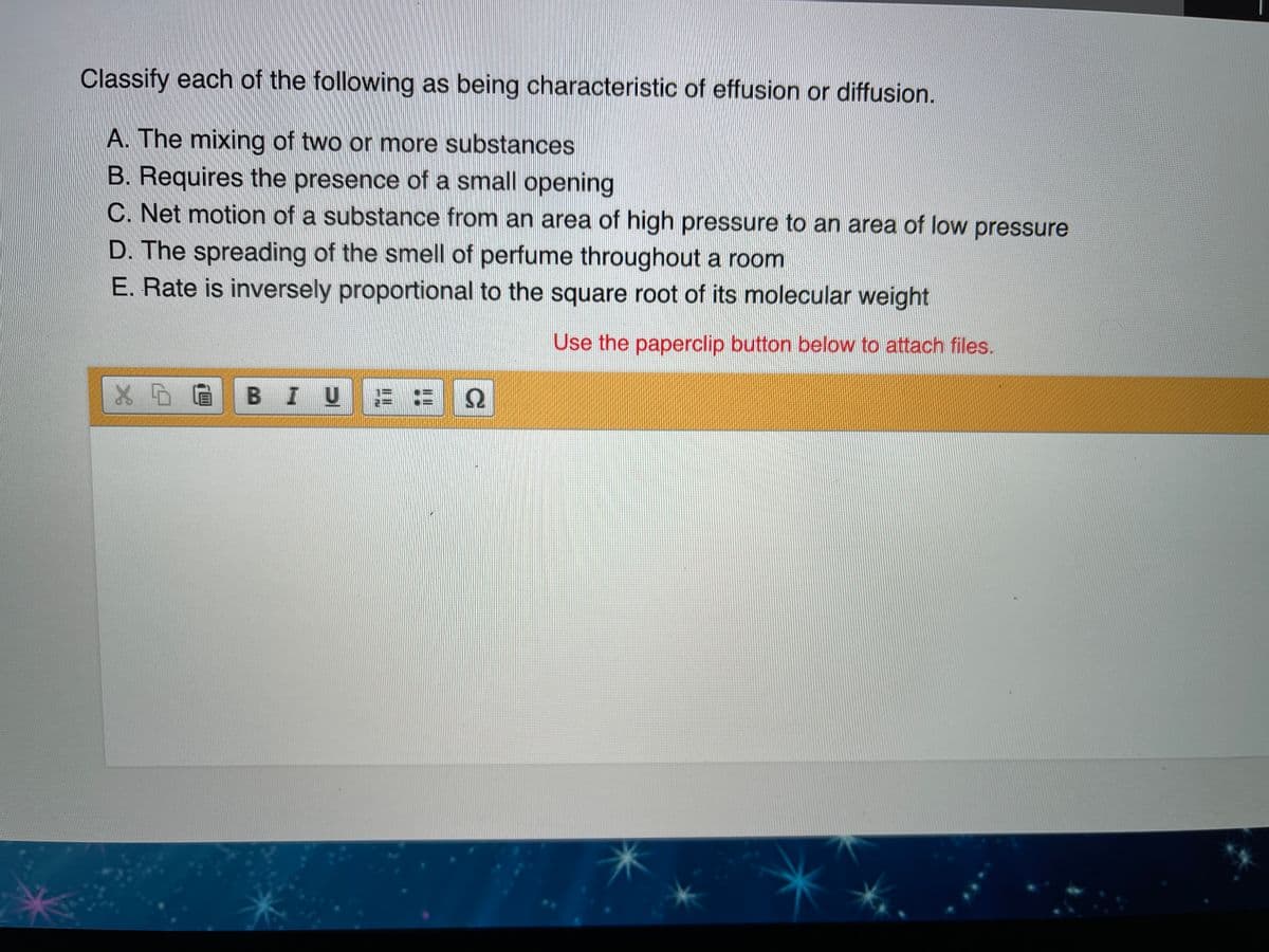 Classify each of the following as being characteristic of effusion or diffusion.
A. The mixing of two or more substances
B. Requires the presence of a small opening
C. Net motion of a substance from an area of high pressure to an area of low pressure
D. The spreading of the smell of perfume throughout a room
E. Rate is inversely proportional to the square root of its molecular weight
Use the paperclip button below to attach files.
BIUE
