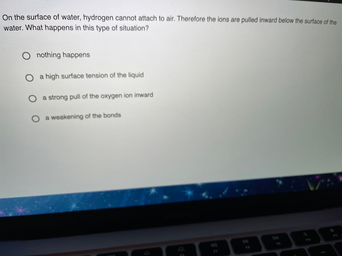 On the surface of water, hydrogen cannot attach to air. Therefore the ions are pulled inward below the surface of the
water. What happens in this type of situation?
O nothing happens
a high surface tension of the liquid
a strong pull of the oxygen ion inward
O a weakening of the bonds
