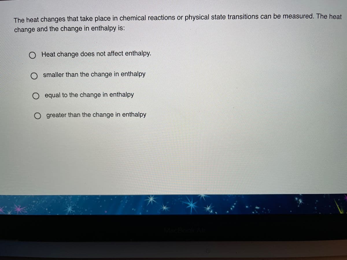 The heat changes that take place in chemical reactions or physical state transitions can be measured. The heat
change and the change in enthalpy is:
Heat change does not affect enthalpy.
O smaller than the change in enthalpy
O equal to the change in enthalpy
O greater than the change in enthalpy
MacBook Air
