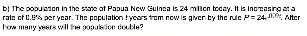 b) The population in the state of Papua New Guinea is 24 million today. It is increasing at a
rate of 0.9% per year. The population t years from now is given by the rule P = 24e.009t. After
how many years will the population double?
