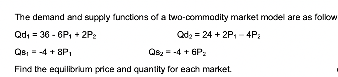 The demand and supply functions of a two-commodity market model are as follow
Qd, = 36 - 6P, + 2P2
Qd2 = 24 + 2P1 – 4P2
%3D
%3D
Qs, = -4 + 8P1
Qs2
= -4 + 6P2
Find the equilibrium price and quantity for each market.
