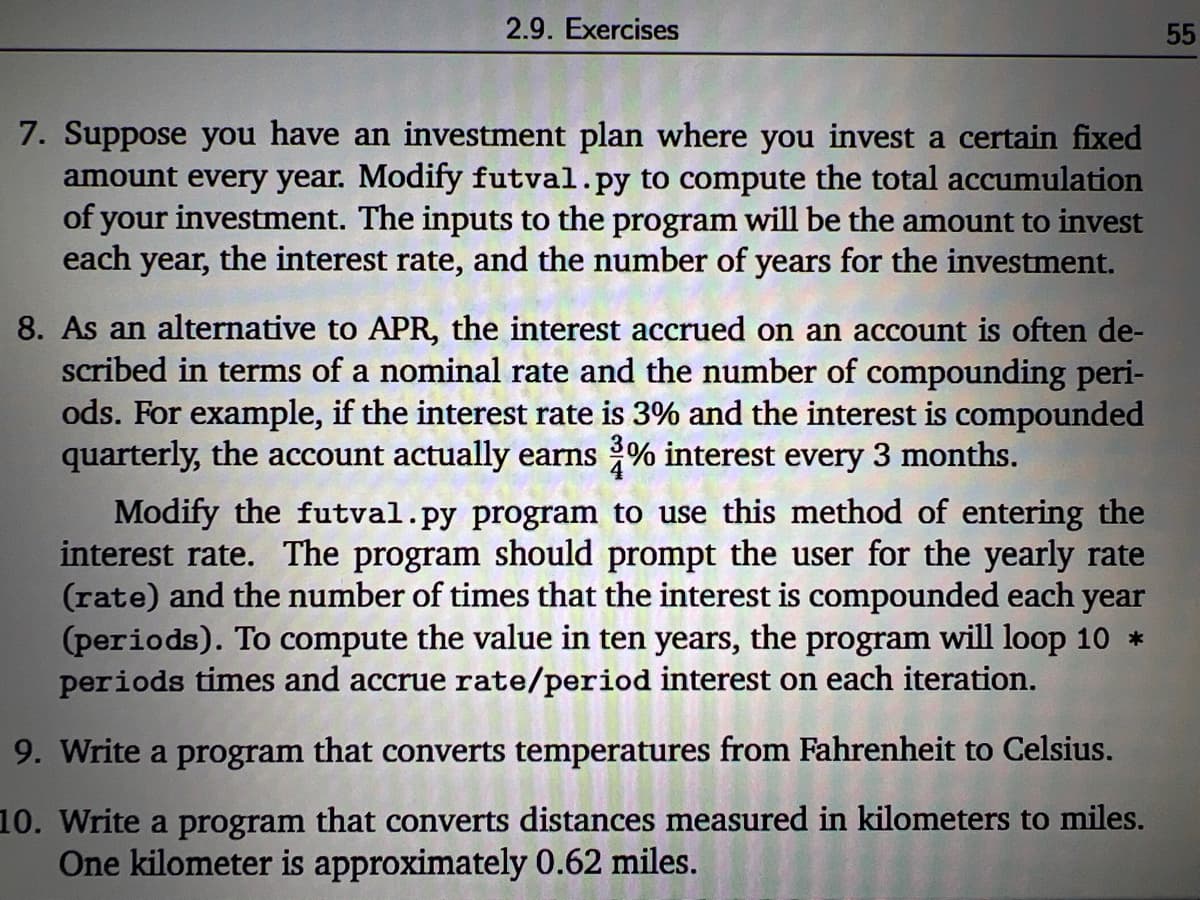 2.9. Exercises
55
7. Suppose you have an investment plan where you invest a certain fixed
amount every year. Modify futval.py to compute the total accumulation
of your investment. The inputs to the program will be the amount to invest
each year, the interest rate, and the number of years for the investment.
8. As an alternative to APR, the interest accrued on an account is often de-
scribed in terms of a nominal rate and the number of compounding peri-
ods. For example, if the interest rate is 3% and the interest is compounded
quarterly, the account actually earns % interest every 3 months.
Modify the futval.py program to use this method of entering the
interest rate. The program should prompt the user for the yearly rate
(rate) and the number of times that the interest is compounded each year
(periods). To compute the value in ten years, the program will loop 10 *
periods times and accrue rate/period interest on each iteration.
9. Write a program that converts temperatures from Fahrenheit to Celsius.
10. Write a program that converts distances measured in kilometers to miles.
One kilometer is approximately 0.62 miles.
