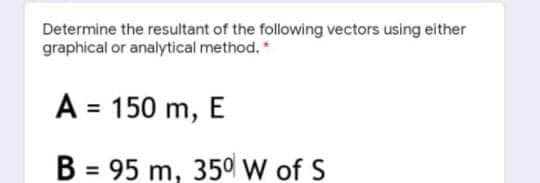 Determine the resultant of the following vectors using either
graphical or analytical method.*
A = 150 m, E
B = 95 m, 350W of S
