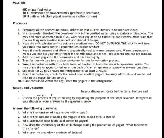 Materials
600 ml purified water
10-12 tablespoon af powdered milk ipreferably BearBrand)
50mt unflavored/plain yogurt (serves as mother culture)
Procedure
1. Prepared all the needed materials. Make sure that all the utensils to be used are clean.
2. In a casserole, dissolved the powdered milk in the purified water using a spatula or big spoon. You
may add more powdered milk if you want your yogurt to be thicker in consistency. Make sure that
the resulting milk solution is smooth and devoid of lumps.
3. Heat the milk solution to first boil using medium heat. DO NOT OVER BOIL THE MILKI It will tun
your milk into curds and will generate unpleasant product.
4. Keep the milk covered and allow it to gradually cool to warm temperature. Warm temperature
means you can dip your pinky finger in the milk solution for ten (10) seconds and not get scalded.
5. Add the plain yogurt to the warm milk and mtx thoroughly.
6. Transfer the mixture into a clean container for the fermentation process.
7. Wrap the container with thick bath towel of blanket to keep the warm temperature inside. You
may place the wrapped container at the back of the refrigerator or somewhere warm but clean.
8. Set aside for 20 to 24 hours and refrigerate for at least 2 hours.
9. Open the container, check for the sweet-sour smell of yogurt. You may add fruits and condensed
milk to the yogurt before serving
10. If not consumed within the day, store the yogurt in the refrigerator.
Results and Discussion
In your discussion, describe the taste, texture and
Discuss the process of yogurt making by explaining the purpose of the steps involved. Integrate in
your discussion your answers to the questions below
Answer the following questions:
1. What is the function of heating the milk in step 3.
2. What is the purpose of adding the yogurt to the cooled milk in step 5?
1. What attributes does lactic acid confer to yogurt?
4. How does the consistency of the milk change during the production of yogurt? What facilitates
this change?
5. What are the breakdown products of lactose?
