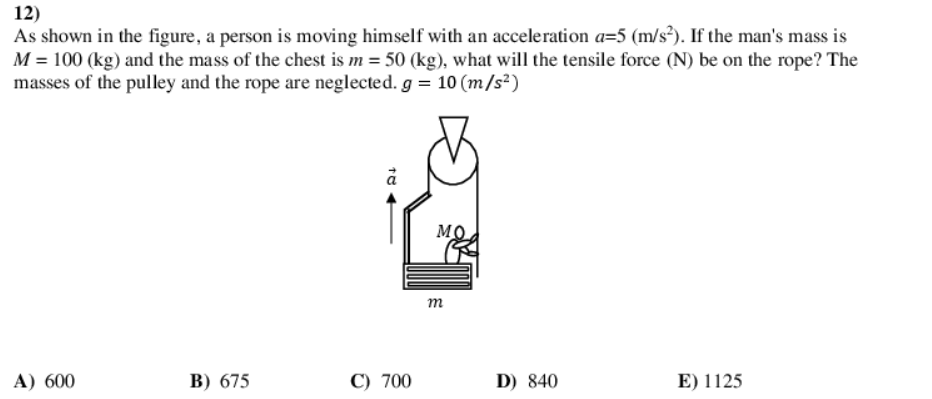 12)
As shown in the figure, a person is moving himself with an acceleration a=5 (m/s²). If the man's mass is
M = 100 (kg) and the mass of the chest is m = 50 (kg), what will the tensile force (N) be on the rope? The
masses of the pulley and the rope are neglected. g = 10 (m/s²)
MO
т
A) 600
B) 675
C) 700
D) 840
E) 1125
