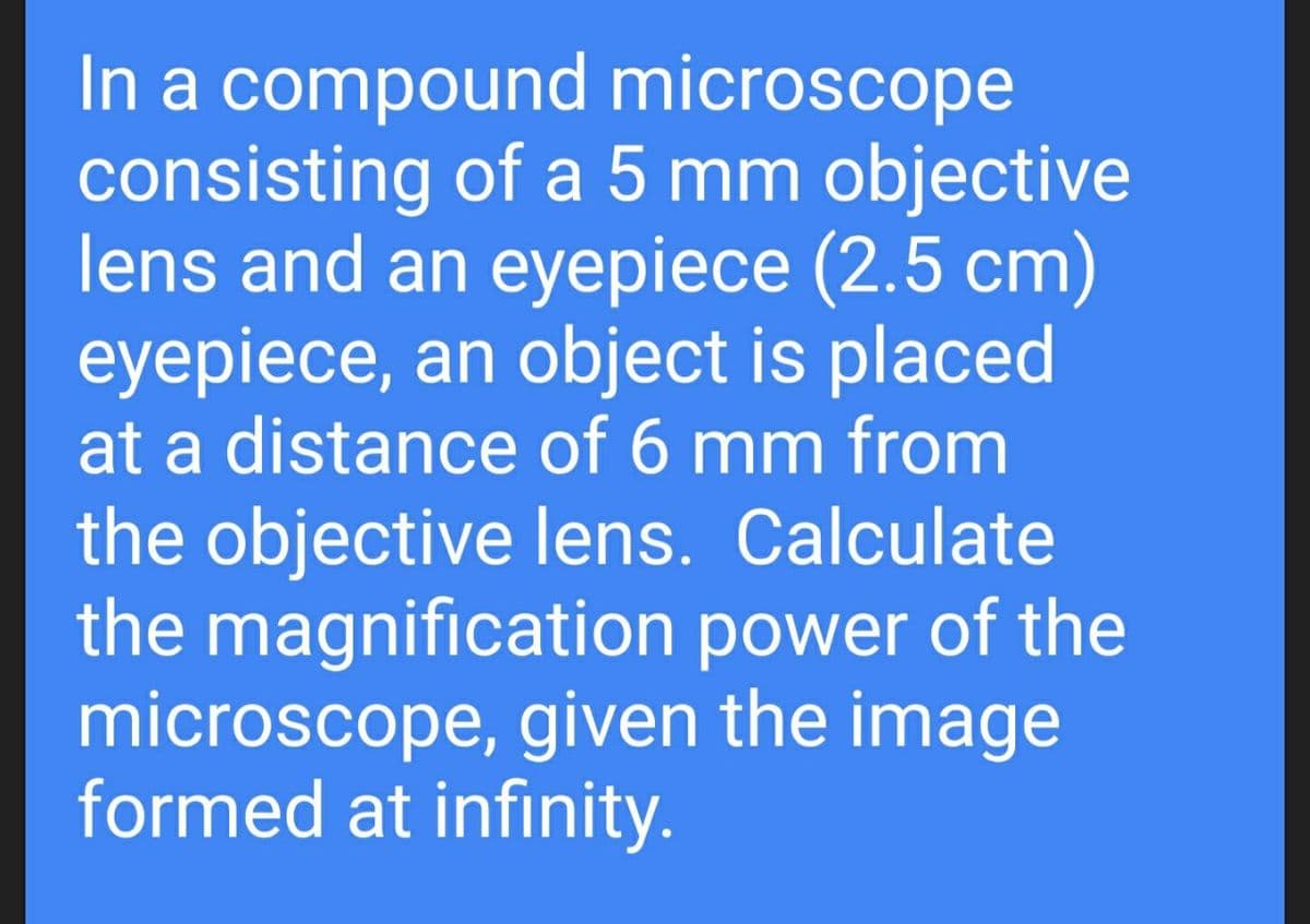 In a compound microscope
consisting of a 5 mm objective
lens and an eyepiece (2.5 cm)
eyepiece, an object is placed
at a distance of 6 mm from
the objective lens. Calculate
the magnification power of the
microscope, given the image
formed at infinity.
