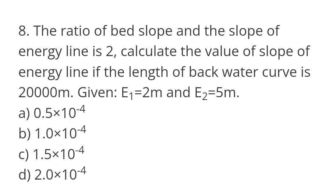 8. The ratio of bed slope and the slope of
energy line is 2, calculate the value of slope of
energy line if the length of back water curve is
20000m. Given: E1=2m and E2=5m.
a) 0.5×10-4
b) 1.0×10-4
c) 1.5x10-4
d) 2.0×10-4
