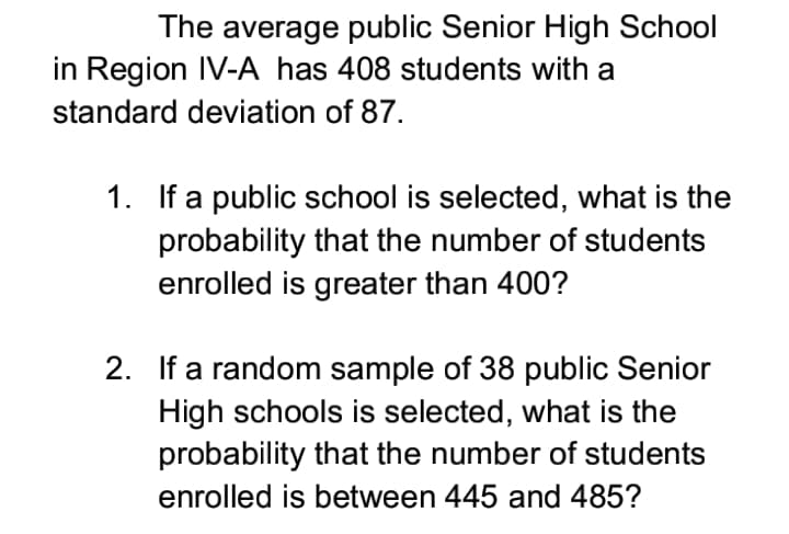 The average public Senior High School
in Region IV-A has 408 students with a
standard deviation of 87.
1. If a public school is selected, what is the
probability that the number of students
enrolled is greater than 400?
2. If a random sample of 38 public Senior
High schools is selected, what is the
probability that the number of students
enrolled is between 445 and 485?
