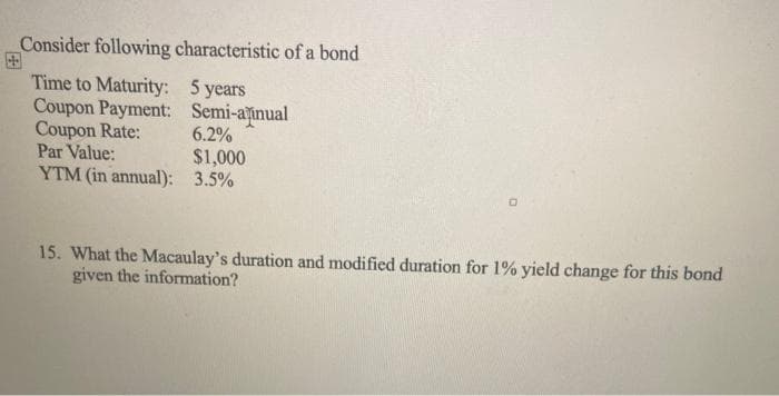 Consider following characteristic of a bond
Time to Maturity: 5 years
Coupon Payment: Semi-ainual
Coupon Rate:
Par Value:
YTM (in annual): 3.5%
6.2%
$1,000
15. What the Macaulay's duration and modified duration for 1% yield change for this bond
given the information?
国
