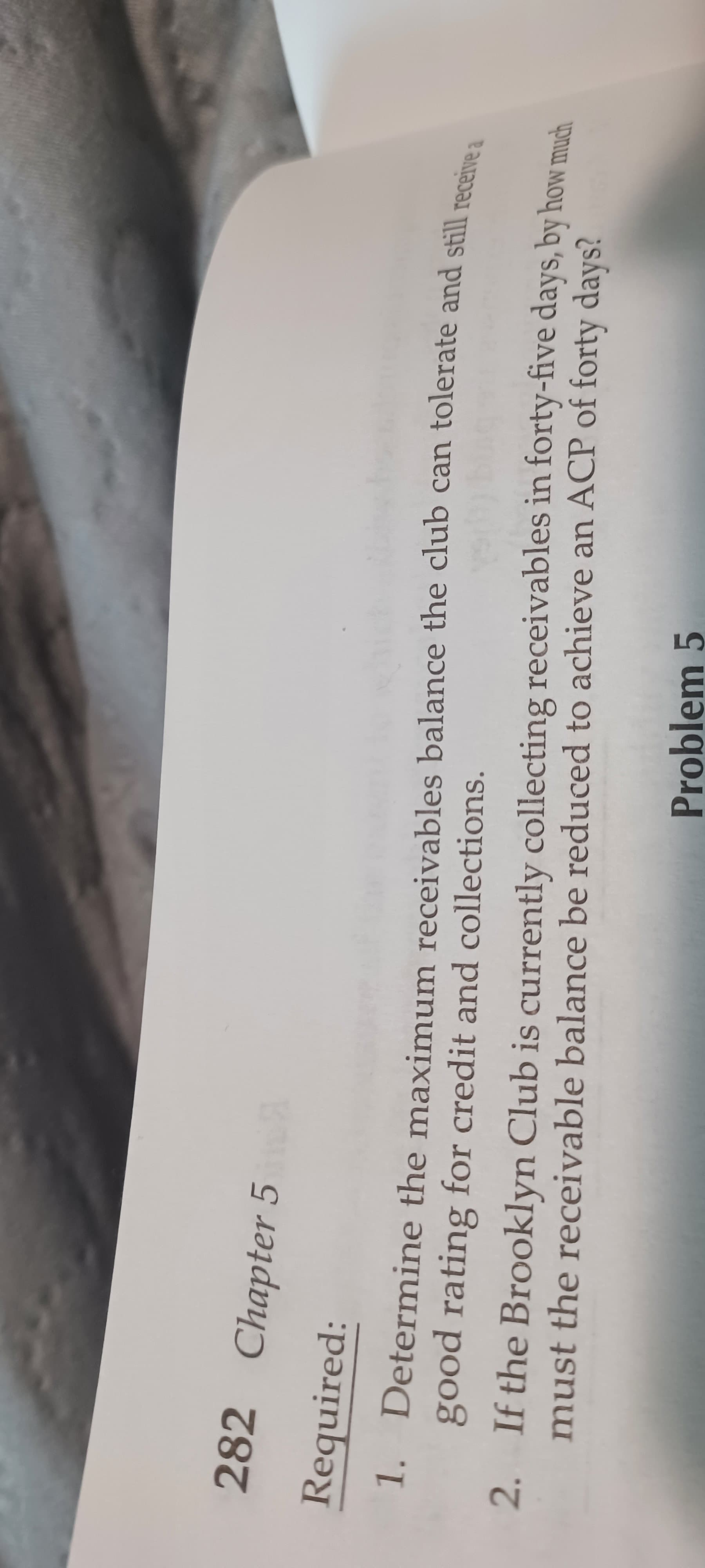 282 Chapter 5
Required:
1. Determine the maximum receivables balance the club can tolerate and still receina
good rating for credit and collections.
2. If the Brooklyn Club is currently collecting receivables in forty-five days, by how much
must the receivable balance be reduced to achieve an ACP of forty days?
Problem 5
