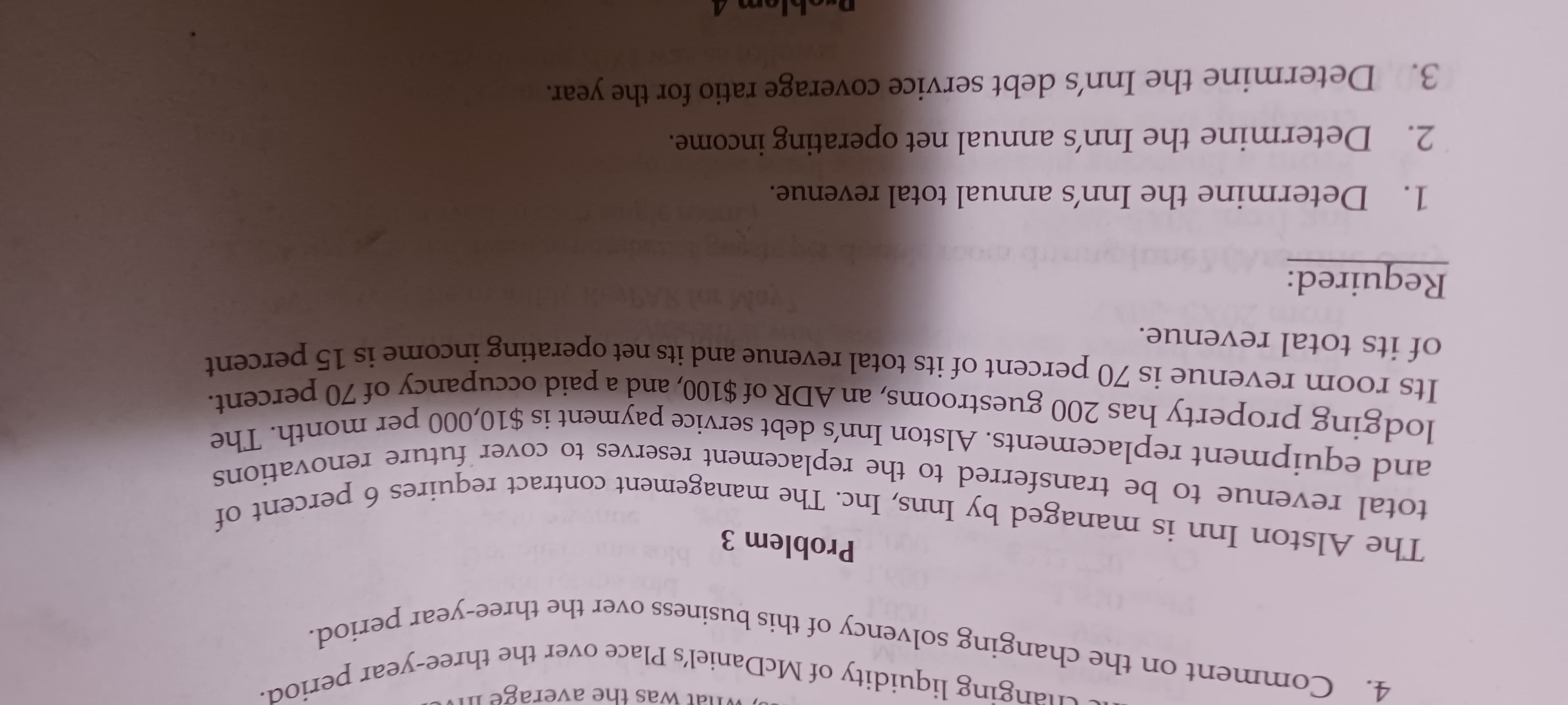 ging liquidity of McDaniel's Place over the three-year period
4. Comment on the changing solvency of this business over the three-year period.
and equipment replacements. Alston Inn's debt service payment is $10,000 per month. The
was the average
total revenue to be transferred to the replacement reserves to cover future renovations
The Alston Inn is managed by Inns, Inc. The management contract requires 6 percent of
Problem 3
6.
and equipment replacements. Alston Inn's debt service pavment is $10,000 per o percent.
loaging property has 200 guestrooms, an ADR of $100. and a paid occupancy of 70 percem
Its room revenue is 70 percent of its total revenue and its net operating income is 15 percene
of its total revenue.
Required:
1. Determine the Inn's annual total revenue.
2. Determine the Inn's annual net operating income.
3. Determine the Inn's debt service coverage ratio for the year.
Droblem 4
