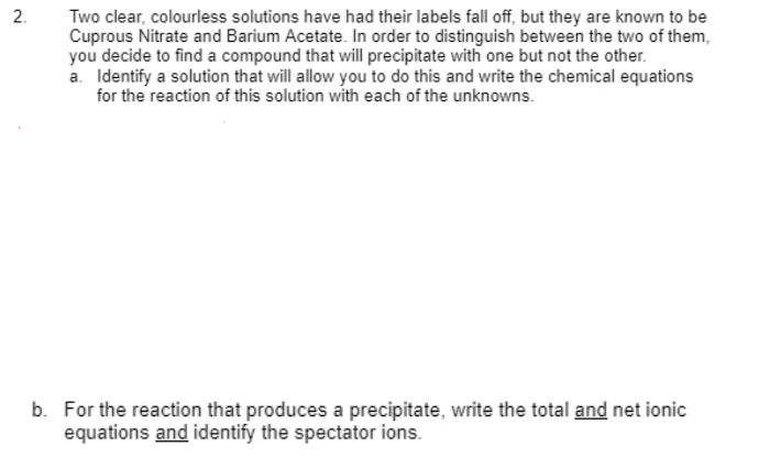 2.
Two clear, colourless solutions have had their labels fall off, but they are known to be
Cuprous Nitrate and Barium Acetate. In order to distinguish between the two of them,
you decide to find a compound that will precipitate with one but not the other.
a. Identify a solution that will allow you to do this and write the chemical equations
for the reaction of this solution with each of the unknowns.
b. For the reaction that produces a precipitate, write the total and net ionic
equations and identify the spectator ions.