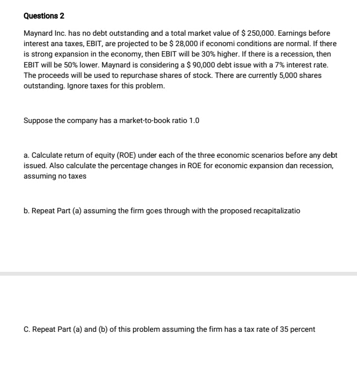 Questions 2
Maynard Inc. has no debt outstanding and a total market value of $ 250,000. Earnings before
interest ana taxes, EBIT, are projected to be $ 28,000 if economi conditions are normal. If there
is strong expansion in the economy, then EBIT will be 30% higher. If there is a recession, then
EBIT will be 50% lower. Maynard is considering a $ 90,000 debt issue with a 7% interest rate.
The proceeds will be used to repurchase shares of stock. There are currently 5,000 shares
outstanding. Ignore taxes for this problem.
Suppose the company has a market-to-book ratio 1.0
a. Calculate return of equity (ROE) under each of the three economic scenarios before any debt
issued. Also calculate the percentage changes in ROE for economic expansion dan recession,
assuming no taxes
b. Repeat Part (a) assuming the firm goes through with the proposed recapitalizatio
C. Repeat Part (a) and (b) of this problem assuming the firm has a tax rate of 35 percent
