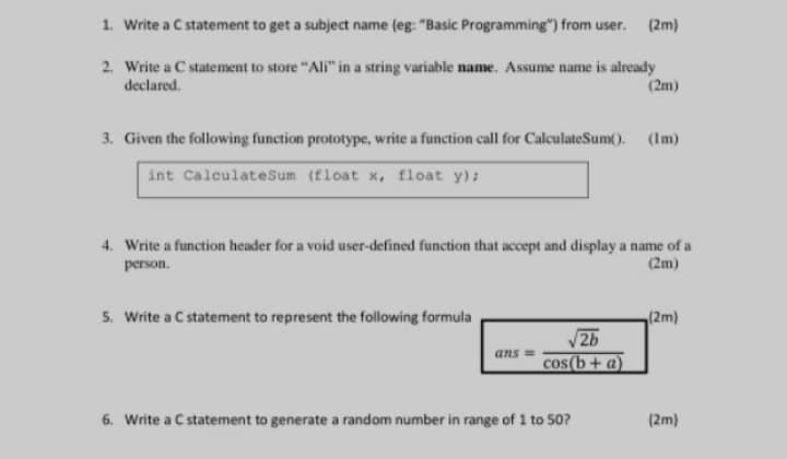 1. Write a C statement to get a subject name (eg: "Basic Programming") from user. (2m)
2. Write a C statement to store "Ali" in a string variable name. Assume name is already
declared.
(2m)
3. Given the following function prototype, write a function call for CalculateSum().
(Im)
int CalculateSum (float x, float y):
4. Write a function header for a void user-defined function that accept and display a name of a
(2m)
person.
5. Write a C statement to represent the following formula
(2m)
2b
cos (b+a)
ans =
6. Write a C statement to generate a random number in range of 1 to S0?
(2m)
