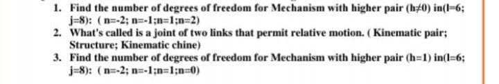 1. Find the number of degrees of freedom for Mechanism with higher pair (h#0) in(l-6;
j=8): (n=-2; n=-1;n31;n%3D2)
2. What's called is a joint of two links that permit relative motion. (Kinematic pair;
Structure; Kinematic chine)
3. Find the number of degrees of freedom for Mechanism with higher pair (h=1) in(l=6;
j=8): (n=-2; n=-1;n=1;n%30)
