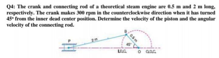 Q4: The crank and connecting rod of a theoretical steam engine are 0.5 m and 2 m long,
respectively. The crank makes 300 rpm in the counterclockwise direction when it has turned
45° from the inner dead center position. Determine the velocity of the piston and the angular
velocity of the connecting rod.
2m
45
LO.G.
o aD.G.
0.5m
