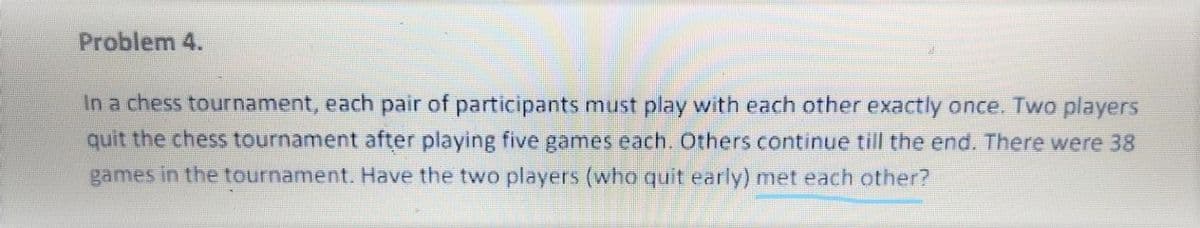 Problem 4.
In a chess tournament, each pair of participants must play with each other exactly once. Two players
quit the chess tournament after playing five games each. Others continue till the end. There were 38
games in the tournament. Have the two players (who quit early) met each other?
