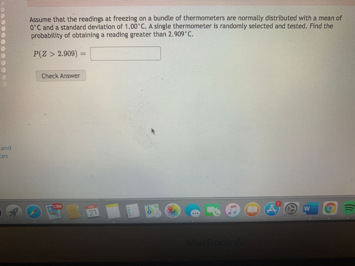 Assume that the readings at freezing on a bundle of thermometers are normally distributed with a mean of
0°C and a standard deviation of 1.00 C. A single thermometer is randomly selected and tested. Find the
probability of obtaining a reading greater than 2.909°C.
P(Z > 2.909)
Check Answer
and
ces
1,289
NOV
21
MacBook Air
w/
