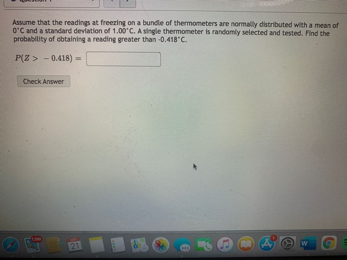 Assume that the readings at freezing on a bundle of thermometers are normally distributed with a mean of
O°C and a standard deviation of 1.00°C. A single thermometer is randomly selected and tested. Find the
probability of obtaining a reading greater than -0.418 C.
P(Z > - 0.418) =
Check Answer
1,289
NON
21
