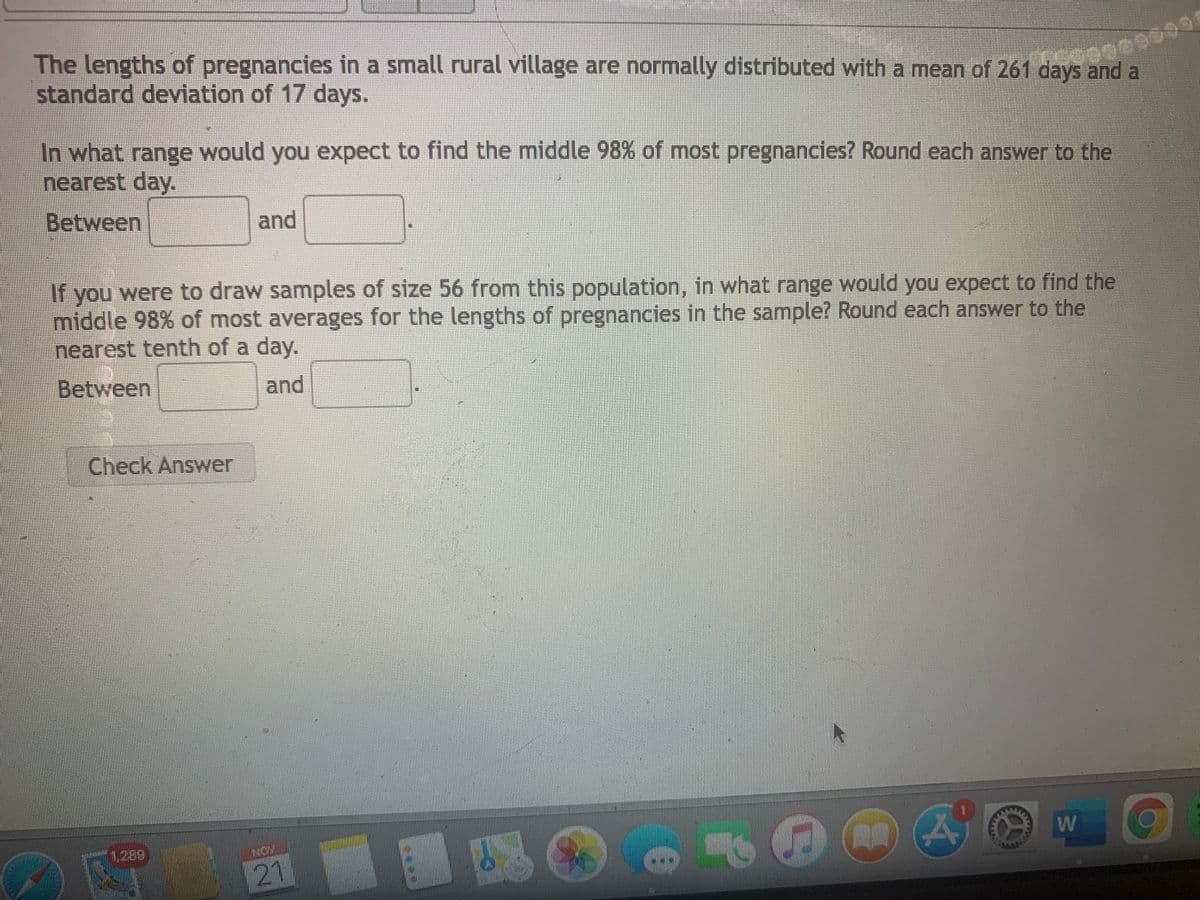 The lengths of pregnancies in a small rural village are normally distributed with a mean of 261 days and a
standard deviation of 17 days.
In what range would you expect to find the middle 98% of most pregnancies? Round each answer to the
nearest day.
Between
and
If you were to draw samples of size 56 from this population, in what range would you expect to find the
middle 98% of most averages for the lengths of pregnancies in the sample? Round each answer to the
nearest tenth of a day.
Between
and
Check Answer
1289
NON
21
