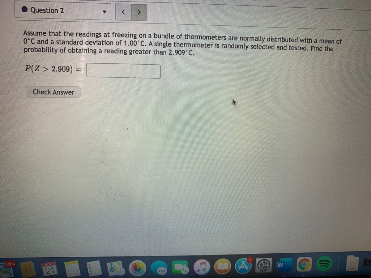 ● Question 2
Assume that the readings at freezing on a bundle of thermometers are normally distributed with a mean of
O'C and a standard deviation of 1.00°C. A single thermometer is randomly selected and tested. Find the
probability of obtaining a reading greater than 2.909°C.
P(Z > 2.909) =
Check Answer
1,289
21
