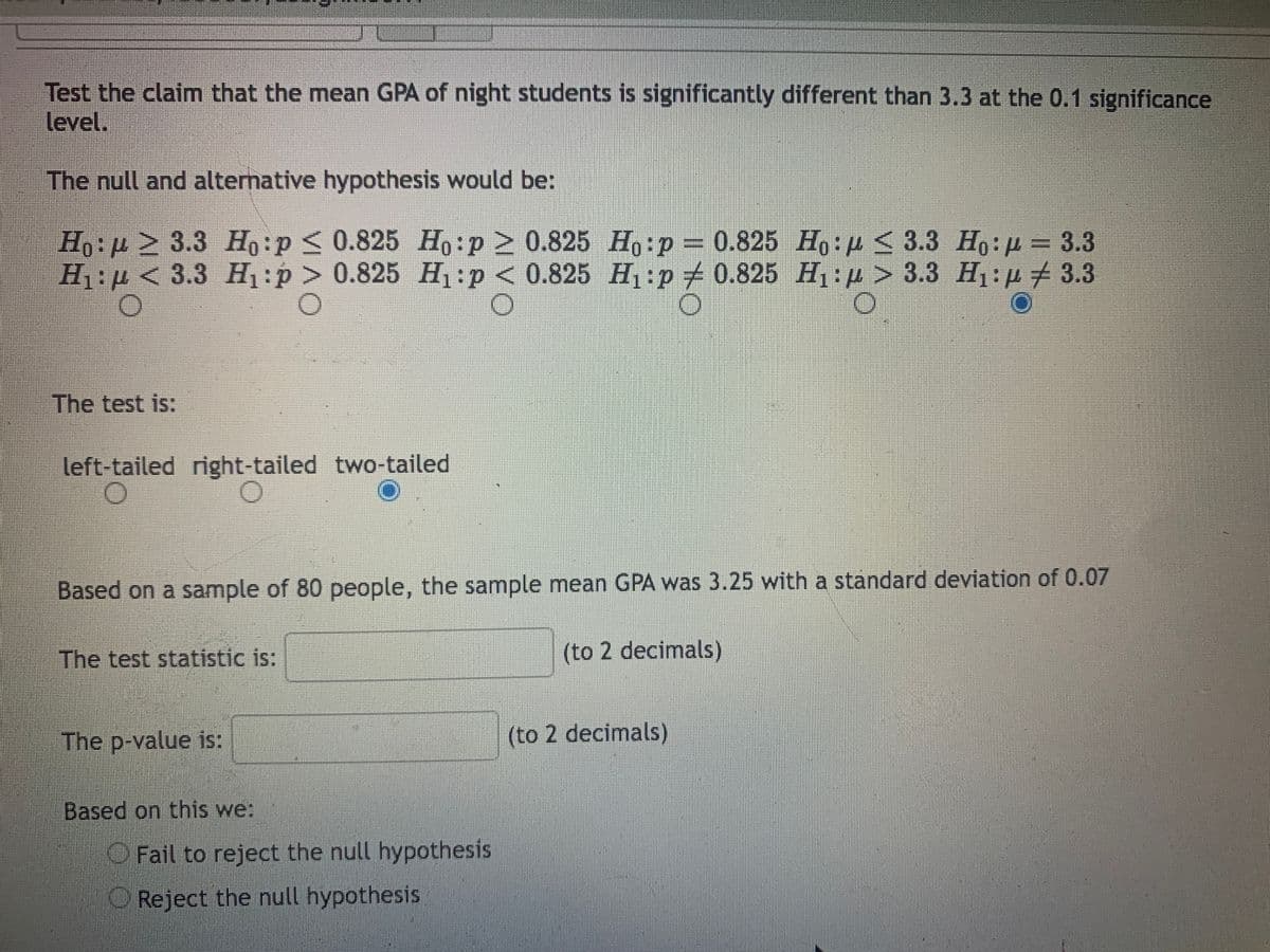 Test the claim that the mean GPA of night students is significantly different than 3.3 at the 0.1 significance
level.
The null and alternative hypothesis would be:
H,:p > 3.3 H:p < 0.825 H,:p > 0.825 Ho:p
H1:µ < 3.3 H:p > 0.825 H:p < 0.825 H:p# 0.825 H1:4 > 3.3 H1: µ # 3.3
0.825 Ho:p < 3.3 Ho:p = 3.3
The test is:
left-tailed right-tailed two-tailed
Based on a sample of 80 people, the sample mean GPA was 3.25 with a standard deviation of 0.07
The test statistic is:
(to 2 decimals)
The p-value is:
(to 2 decimals)
Based on this we:
O Fail to reject the null hypothesis
Reject the null hypothesis
