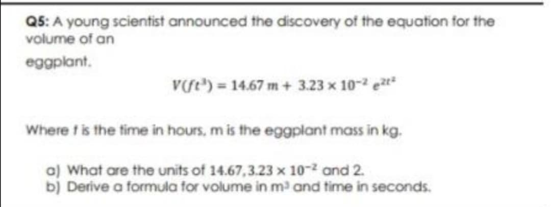 Q5: A young scientist announced the discovery of the equation for the
volume of an
eggplant.
Ve) = 14.67 m+ 3.23 x 10- et
Where t is the time in hours, m is the eggplant mass in kg.
a) What are the units of 14.67,3.23 x 10-2 and 2.
bị Derive a formua for volume in m and time in seconds.
