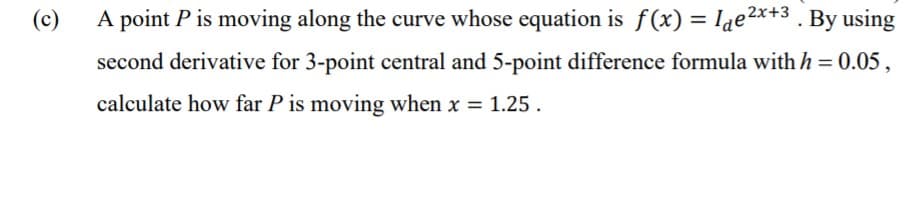 (c)
A point P is moving along the curve whose equation is f (x) = Iae2x+3 . By using
second derivative for 3-point central and 5-point difference formula with h = 0.05,
calculate how far P is moving when x = 1.25.
