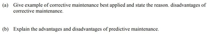 (a) Give example of corrective maintenance best applied and state the reason. disadvantages of
corrective maintenance.
(b) Explain the advantages and disadvantages of predictive maintenance.
