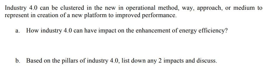 Industry 4.0 can be clustered in the new in operational method, way, approach, or medium to
represent in creation of a new platform to improved performance.
How industry 4.0 can have impact on the enhancement of energy efficiency?
b. Based on the pillars of industry 4.0, list down any 2 impacts and discuss.
