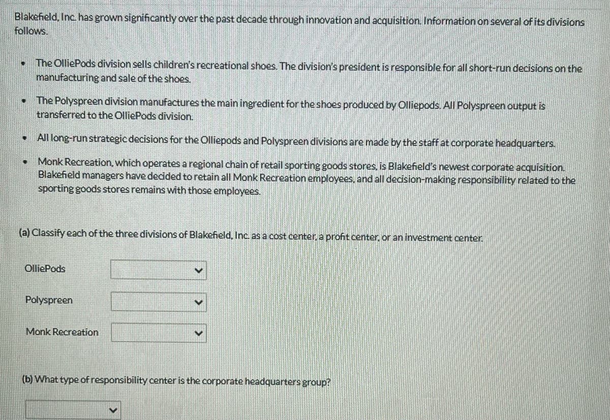 Blakefield, Inc. has grown significantly over the past decade through innovation and acquisition. Information on several of its divisions
follows.
• The OlliePods division sells children's recreational shoes. The division's president is responsible for all short-run decisions on the
manufacturing and sale of the shoes.
• The Polyspreen division manufactures the main ingredient for the shoes produced by Olliepods. All Polyspreen output is
transferred to the OlliePods division.
. All long-run strategic decisions for the Olliepods and Polyspreen divisions are made by the staff at corporate headquarters.
Monk Recreation, which operates a regional chain of retail sporting goods stores, is Blakefield's newest corporate acquisition.
Blakefield managers have decided to retain all Monk Recreation employees, and all decision-making responsibility related to the
sporting goods stores remains with those employees.
●
(a) Classify each of the three divisions of Blakefield, Inc. as a cost center, a profit center, or an investment center.
OlliePods
Polyspreen
Monk Recreation
V
V
(b) What type of responsibility center is the corporate headquarters group?