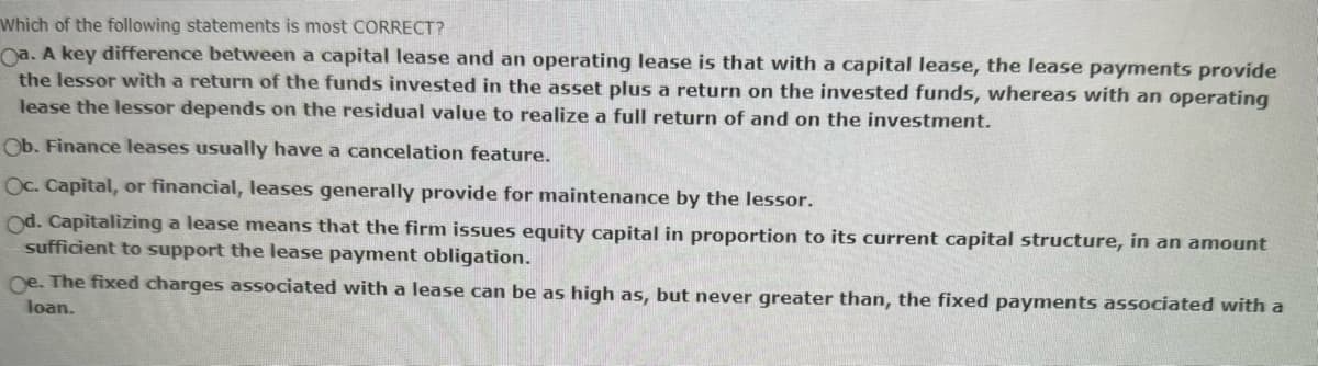 Which of the following statements is most CORRECT?
Oa. A key difference between a capital lease and an operating lease is that with a capital lease, the lease payments provide
the lessor with a return of the funds invested in the asset plus a return on the invested funds, whereas with an operating
lease the lessor depends on the residual value to realize a full return of and on the investment.
Ob. Finance leases usually have a cancelation feature.
Oc. Capital, or financial, leases generally provide for maintenance by the lessor.
Od. Capitalizing a lease means that the firm issues equity capital in proportion to its current capital structure, in an amount
sufficient to support the lease payment obligation.
Oe. The fixed charges associated with a lease can be as high as, but never greater than, the fixed payments associated with a
loan.