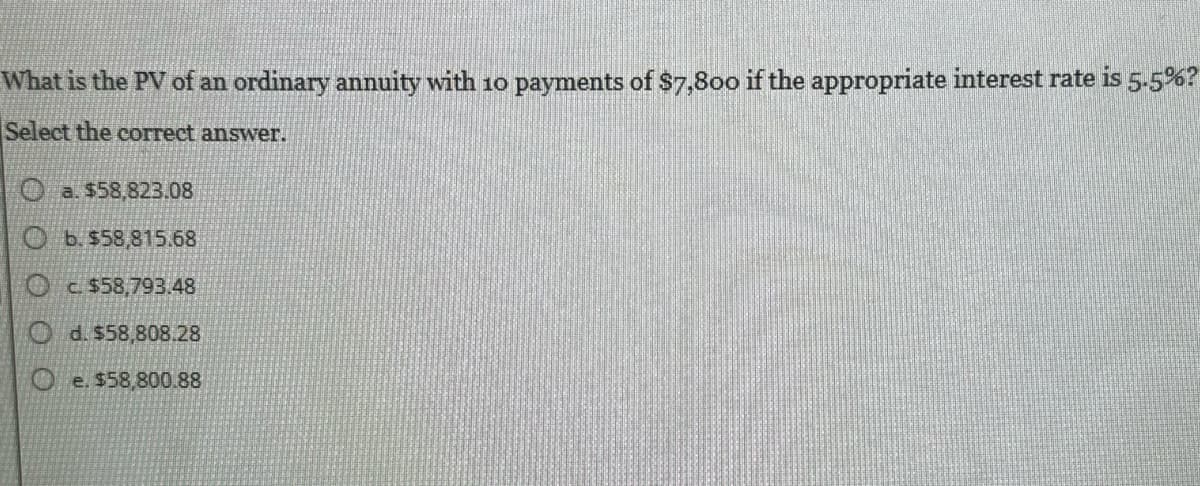 What is the PV of an ordinary annuity with 10 payments of $7,800 if the appropriate interest rate is 5.5%?
Select the correct answer.
a. $58,823.08
Ob. $58,815.68
$58,793.48
d. $58,808.28
e. $58,800.88