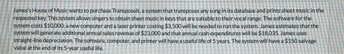 James's House of Music wants to purchase Transposelt, a system that transposes any song in its database and prints sheet music in the
requested key. This system allows singers to obtain sheet music in keys that are suitable to their vocal range. The software for the
system costs $10,000; a new computer and a laser printer costing $3,500 will be needed to run the system. James estimates that the
system will generate additional annual sales revenue of $23,000 and that annual cash expenditures will be $18,035. James uses
straight-line depreciation. The software, computer, and printer will have a useful life of 5 years. The system will have a $150 salvage
value at the end of its 5-year useful life.