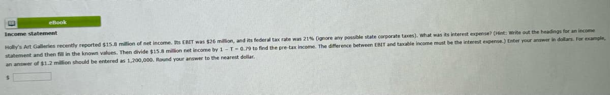 eBook
Income statement
dollars. For example,
Holly's Art Galleries recently reported $15.8 million of net income. Its EBIT was $26 million, and its federal tax rate was 21% (ignore any possible state corporate taxes). What was its interest expense? (Hint: Write out the headings for an income
statement and then fill in the known values. Then divide $15.8 million net income by 1-T-0.79 to find the pre-tax income. The difference between EBIT and taxable income must be the interest expense.) Enter your answer
an answer of $1.2 million should be entered as 1,200,000. Round your answer to the nearest dollar.